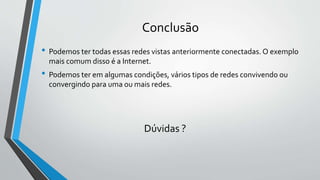 Conclusão
• Podemos ter todas essas redes vistas anteriormente conectadas. O exemplo
mais comum disso é a Internet.
• Podemos ter em algumas condições, vários tipos de redes convivendo ou
convergindo para uma ou mais redes.
Dúvidas ?
 