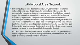 LAN – Local Area Network
• Em computação, rede de área local (ou LAN, acrônimo de local area
network) é uma rede de computador utilizada na interconexão de
computador equipamentos processadores com a finalidade de troca de
dados. Um conceito mais definido seria: é um conjunto de hardware e
software que permite a computadores individuais estabelecerem
comunicação entre si, trocando e compartilhando informações e recursos.
Tais redes são denominadas locais pois cobrem apenas uma área limitada
(10 Km no máximo, quando passam a ser denominadas MANs), visto que,
fisicamente, quanto maior a distância de um nó da rede ao outro, maior a
taxa de erros que ocorrerão devido à degradação do sinal.
• As LANs são utilizadas para conectar estações, servidores, periféricos e
outros dispositivos que possuam capacidade de processamento em uma
casa, escritório, escola e edifícios próximos.
 