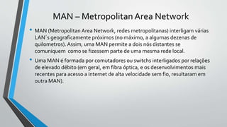 MAN – Metropolitan Area Network
• MAN (Metropolitan Area Network, redes metropolitanas) interligam várias
LAN´s geograficamente próximos (no máximo, a algumas dezenas de
quilometros). Assim, uma MAN permite a dois nós distantes se
comuniquem como se fizessem parte de uma mesma rede local.
• Uma MAN é formada por comutadores ou switchs interligados por relações
de elevado débito (em geral, em fibra óptica, e os desenvolvimentos mais
recentes para acesso a internet de alta velocidade sem fio, resultaram em
outra MAN).
 