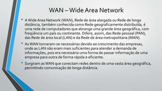 WAN –Wide Area Network
• AWide Area Network (WAN), Rede de área alargada ou Rede de longa
distância, também conhecida como Rede geograficamente distribuída, é
uma rede de computadores que abrange uma grande área geográfica, com
freqüência um país ou continente. Difere, assim, das Rede pessoal (PAN),
das Rede de área local (LAN) e da Rede de área metropolitana (MAN).
• AsWAN tornaram-se necessárias devido ao crescimento das empresas,
onde as LAN não eram mais suficientes para atender a demanda de
informações, pois era necessária uma forma de passar informação de uma
empresa para outra de forma rápida e eficiente.
• Surgiram asWAN que conectam redes dentro de uma vasta área geográfica,
permitindo comunicação de longa distância.
 