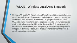 WLAN –Wireless Local Area Network
• Wireless LAN ouWLAN (Wireless Local Area Network) é uma rede local que
usa ondas de rádio para fazer uma conexão Internet ou entre uma rede, ao
contrário da rede fixa ADSL ou conexão-TV, que geralmente usa cabos.
WLAN já é muito importante como opção de conexão em muitas áreas de
negócio. Inicialmente os WLANs assim distante do público em geral foi
instalado nas universidades, nos aeroportos, e em outros lugares públicos
principais. A diminuição dos custos do equipamento deWLAN trouxe-o
também a muitas resedencias.
 