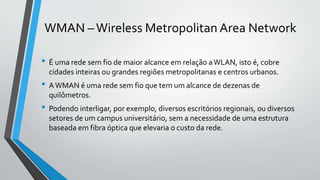 WMAN –Wireless Metropolitan Area Network
• É uma rede sem fio de maior alcance em relação aWLAN, isto é, cobre
cidades inteiras ou grandes regiões metropolitanas e centros urbanos.
• AWMAN é uma rede sem fio que tem um alcance de dezenas de
quilômetros.
• Podendo interligar, por exemplo, diversos escritórios regionais, ou diversos
setores de um campus universitário, sem a necessidade de uma estrutura
baseada em fibra óptica que elevaria o custo da rede.
 