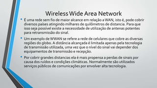 WirelessWide Area Network
• É uma rede sem fio de maior alcance em relação aWAN, isto é, pode cobrir
diversos países atingindo milhares de quilômetros de distancia. Para que
isso seja possível existe a necessidade de utilização de antenas potentes
para retransmissão do sinal.
• Um exemplo deWWAN se refere a rede de celulares que cobre as diversas
regiões do globo. A distância alcançada é limitada apenas pela tecnologia
de transmissão utilizada, uma vez que o nível do sinal vai depender dos
equipamentos de transmissão e recepção.
• Por cobrir grandes distancias ela é mais propensa a perdas de sinais por
causa dos ruídos e condições climáticas. Normalmente são utilizados
serviços públicos de comunicações por envolver alta tecnologia.
 