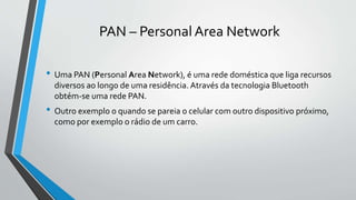 PAN – Personal Area Network
• Uma PAN (Personal Area Network), é uma rede doméstica que liga recursos
diversos ao longo de uma residência. Através da tecnologia Bluetooth
obtém-se uma rede PAN.
• Outro exemplo o quando se pareia o celular com outro dispositivo próximo,
como por exemplo o rádio de um carro.
 