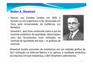 Walter A. Shewhart
Nasceu nos Estados Unidos em 1891 e
formou-se em engenharia e fez doutorado em
física pela Universidade da Califórnia, em
Berkeley.
Shewhart , que ficou conhecido como o pai do
controle estatístico da qualidade, desenvolveu
13
controle estatístico da qualidade, desenvolveu
uma das ferramentas mais utilizadas no
controle de qualidade até hoje – os gráficos de
controle.
Shewhart fundiu conceitos de estatísticas em um método gráfico de
fácil utilização no chão-de-fábrica e os aplicou à realidade produtiva
da empresa em que trabalhava, a Bell Telephone Laboratories.
 