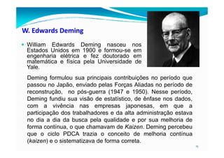 W. Edwards Deming
William Edwards Deming nasceu nos
Estados Unidos em 1900 e formou-se em
engenharia elétrica e fez doutorado em
matemática e física pela Universidade de
Yale.
Deming formulou sua principais contribuições no período que
15
Deming formulou sua principais contribuições no período que
passou no Japão, enviado pelas Forças Aliadas no período de
reconstrução, no pós-guerra (1947 e 1950). Nesse período,
Deming fundiu sua visão de estatístico, de ênfase nos dados,
com a vivência nas empresas japonesas, em que a
participação dos trabalhadores e da alta administração estava
no dia a dia da busca pela qualidade e por sua melhoria de
forma contínua, o que chamavam de Kaizen. Deming percebeu
que o ciclo PDCA trazia o conceito de melhoria contínua
(kaizen) e o sistematizava de forma correta.
 
