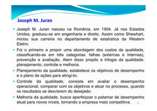 Joseph M. Juran
Joseph M. Juran nasceu na Romênia, em 1904. Já nos Estados
Unidos, graduou-se em engenharia e direito. Assim como Shewhart,
iniciou sua carreira no departamento de estatística da Western
Eletric.
Foi o primeiro a propor uma abordagem dos custos da qualidade,
classificando-as em três categorias: falhas (externas e internas),
17
classificando-as em três categorias: falhas (externas e internas),
prevenção e avaliação. Alem disso propôs a trilogia da qualidade:
planejamento, controle e melhoria.
Planejamento da qualidade, estabelece os objetivos de desempenho
e o plano de ações para atingi-lo;
Controle da qualidade, consiste em avaliar o desempenho
operacional, comparar com os objetivos e atuar no processo, quando
os resultados se desviarem do desejado;
Melhoria da qualidade, busca aperfeiçoar o patamar de desempenho
atual para novos níveis, tornando a empresa mais competitiva.
 