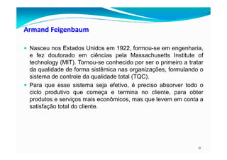 Armand Feigenbaum
Nasceu nos Estados Unidos em 1922, formou-se em engenharia,
e fez doutorado em ciências pela Massachusetts Institute of
technology (MIT). Tornou-se conhecido por ser o primeiro a tratar
da qualidade de forma sistêmica nas organizações, formulando o
sistema de controle da qualidade total (TQC).
18
Para que esse sistema seja efetivo, é preciso absorver todo o
ciclo produtivo que começa e termina no cliente, para obter
produtos e serviços mais econômicos, mas que levem em conta a
satisfação total do cliente.
 