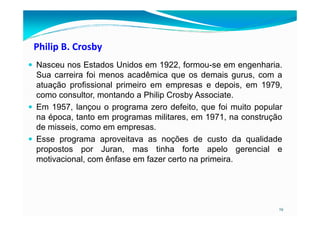 Philip B. Crosby
Nasceu nos Estados Unidos em 1922, formou-se em engenharia.
Sua carreira foi menos acadêmica que os demais gurus, com a
atuação profissional primeiro em empresas e depois, em 1979,
como consultor, montando a Philip Crosby Associate.
Em 1957, lançou o programa zero defeito, que foi muito popular
na época, tanto em programas militares, em 1971, na construção
19
na época, tanto em programas militares, em 1971, na construção
de misseis, como em empresas.
Esse programa aproveitava as noções de custo da qualidade
propostos por Juran, mas tinha forte apelo gerencial e
motivacional, com ênfase em fazer certo na primeira.
 