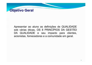 Objetivo GeralObjetivo Geral
Apresentar ao aluno as definições de QUALIDADE
sob várias óticas, OS 8 PRINCÍPIOS DA GESTÃO
DA QUALIDADE e seu impacto para clientes,
2
DA QUALIDADE e seu impacto para clientes,
acionistas, fornecedores e a comunidade em geral.
 