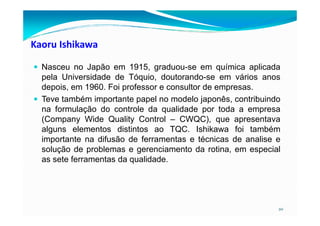 Kaoru Ishikawa
Nasceu no Japão em 1915, graduou-se em química aplicada
pela Universidade de Tóquio, doutorando-se em vários anos
depois, em 1960. Foi professor e consultor de empresas.
Teve também importante papel no modelo japonês, contribuindo
na formulação do controle da qualidade por toda a empresa
20
na formulação do controle da qualidade por toda a empresa
(Company Wide Quality Control – CWQC), que apresentava
alguns elementos distintos ao TQC. Ishikawa foi também
importante na difusão de ferramentas e técnicas de analise e
solução de problemas e gerenciamento da rotina, em especial
as sete ferramentas da qualidade.
 