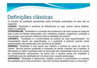Definições clássicas
O conceito de qualidade apresentado pelas principais autoridades da área são as
seguintes:
(JURAN): "Qualidade é ausência de deficiências" ou seja, quanto menos defeitos,
melhor a qualidade.
(FEIGENBAUM): "Qualidade é a correção dos problemas e de suas causas ao longo de
toda a série de fatores relacionados com marketing, projetos, engenharia, produção e
23
toda a série de fatores relacionados com marketing, projetos, engenharia, produção e
manutenção, que exercem influência sobre a satisfação do usuário."
(CROSBY): "Qualidade é a conformidade do produto às suas especificações." As
necessidades devem ser especificadas, e a qualidade é possível quando essas
especificações são obedecidas sem ocorrência de defeito.
(DEMING): "Qualidade é tudo aquilo que melhora o produto do ponto de vista do
cliente". Deming associa qualidade à impressão do cliente, portanto não é estática. A
dificuldade em definir qualidade está na renovação das necessidade futuras do usuário
em características mensuráveis, de forma que o produto possa ser projetado e
modificado para dar satisfação por um preço que o usuário possa pagar.
(ISHIKAWA): "Qualidade é desenvolver, projetar, produzir e comercializar um produto
de qualidade que é mais econômico, mais útil e sempre satisfatório para o consumidor."
 