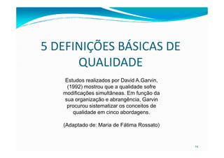 5 DEFINIÇÕES BÁSICAS DE
QUALIDADE
Estudos realizados por David A.Garvin,
24
Estudos realizados por David A.Garvin,
(1992) mostrou que a qualidade sofre
modificações simultâneas. Em função da
sua organização e abrangência, Garvin
procurou sistematizar os conceitos de
qualidade em cinco abordagens.
(Adaptado de: Maria de Fátima Rossato)
 