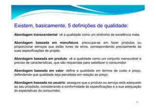Existem, basicamente, 5 definições de qualidade:
Abordagem transcendental: vê a qualidade como um sinônimo de excelência inata.
Abordagem baseada em manufatura: preocupa-se em fazer produtos ou
proporcionar serviços que estão livres de erros, correspondendo precisamente às
suas especificações de projeto.
25
Abordagem baseada em produto: vê a qualidade como um conjunto mensurável e
preciso de características, que são requeridas para satisfazer o consumidor.
Abordagem baseada em valor: define a qualidade em termos de custo e preço,
defendendo que qualidade seja percebida em relação ao preço.
Abordagem baseada no usuário: assegura que o produto ou serviço está adequado
ao seu propósito, considerando a conformidade às especificações e a sua adequação
às expectativas do consumidor.
 