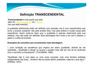 Definição TRANSCENDENTAL
Transcendental é tudo aquilo que está
além do limites conhecidos do universo
(em que está inserido).
A qualidade dificilmente pode ser definida com precisão, ela é uma característica que
torna o produto aceitável, não pela análise feita, mas pela prática e muitas vezes pela
experiência. Assim pode-se dizer que a qualidade é apenas observável pela sua
26
experiência. Assim pode-se dizer que a qualidade é apenas observável pela sua
estética, mas não pode ser definida. Esta abordagem tem muito a ver com a beleza, o
gosto e o estilo do produto.
Exemplos de conceitos que caracterizam esta abordagem:
"...uma condição de excelência que implica em ótima qualidade, distinta de má
qualidade... Qualidade é atingir ou buscar o padrão mais alto em vez de se contentar
com o mal feito ou fraudulento". (TUCHMAN, 1980).
"Qualidade não é uma ideia ou uma coisa concreta, mas uma terceira entidade
independente das duas... Embora não se possa definir qualidade, sabe-se o que ela é "
(PIRSIG, 1974).
 