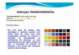 Definição TRANSCENDENTAL
Transcendental é tudo aquilo que está
além do limites conhecidos do universo
(em que está inserido).
Exemplo prático:
27
Em uma peça de azulejo, essa
abordagem é aplicada quando criar
vários tipos de cores com suas
combinações (design) de maneira a
satisfazer às necessidades ou
preferências da demanda ou área
especificada de cada região, estado ou
país. A reputação do produto no
mercado e sua marca são exemplos,
também, deste enfoque.
 