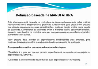 Definição baseada na MANUFATURA
Esta abordagem está baseada na produção e se interessa basicamente pelas práticas
relacionadas com a engenharia e a produção. A ideia é que, para produzir um produto
que atenda plenamente às suas especificações, qualquer desvio implica numa queda
de qualidade. As melhorias da qualidade levam a menores custos, pois evitam defeitos,
tornando mais baratos os produtos, uma vez que para corrigi-los ou refazer o trabalho
aumentam-se os custos.
28
aumentam-se os custos.
Todo produto deve atender às especificações estabelecidas pela empresa, pois
qualquer desvio desclassifica o produto resultando numa queda da qualidade.
Exemplos de conceitos que caracterizam esta abordagem:
"Qualidade é o grau em que um produto específico está de acordo com o projeto ou
especificação (GILMORE).
"Qualidade é a conformidade do produto às suas especificações." (CROSBY).
 