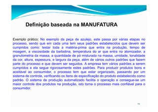 Definição baseada na MANUFATURA
Exemplo prático: No exemplo da peça de azulejo, este passa por várias etapas no
processo, sendo que em cada uma tem seus padrões estabelecidos que devem ser
cumpridos como: testar toda a matéria-prima que entra na produção, tempo de
moagem, a viscosidade da barbotina, temperatura do ar que entra no atomizador, a
granulometria da massa, a quantidade de pó misturada na massa, umidade, tonalidade
29
granulometria da massa, a quantidade de pó misturada na massa, umidade, tonalidade
da cor, altura, espessura, e largura da peça, além de vários outros padrões que fazem
parte do processo e que devem ser seguidos. A empresa tem vários padrões a serem
cumpridos e ela segue rigorosamente estes padrões. Para produzir produtos bons e
aceitável ao consumidor, o processo tem que estar organizado, passando por um
sistema de controle, verificando os itens de especificação do produto estabelecido como
padrão. O sistema de produção automatizado facilita o operação e consegue-se um
maior controle dos produtos na produção, isto torna o processo mais confiável para o
consumidor.
 
