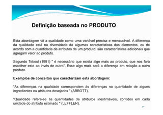 Definição baseada no PRODUTO
Esta abordagem vê a qualidade como uma variável precisa e mensurável. A diferença
da qualidade está na diversidade de algumas características dos elementos, ou de
acordo com a quantidade de atributos de um produto; são características adicionais que
agregam valor ao produto.
30
Segundo Teboul (1991) " é necessário que exista algo mais ao produto, que nos fará
escolher este ao invés de outro". Esse algo mais será a diferença em relação a outro
produto.
Exemplos de conceitos que caracterizam esta abordagem:
"As diferenças na qualidade correspondem às diferenças na quantidade de alguns
ingredientes ou atributos desejados " (ABBOTT).
"Qualidade refere-se às quantidades de atributos inestimáveis, contidos em cada
unidade do atributo estimado " (LEFFLER).
 