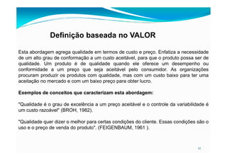 Definição baseada no VALOR
Esta abordagem agrega qualidade em termos de custo e preço. Enfatiza a necessidade
de um alto grau de conformação a um custo aceitável, para que o produto possa ser de
qualidade. Um produto é de qualidade quando ele oferece um desempenho ou
conformidade a um preço que seja aceitável pelo consumidor. As organizações
procuram produzir os produtos com qualidade, mas com um custo baixo para ter uma
aceitação no mercado e com um baixo preço para obter lucro.
32
aceitação no mercado e com um baixo preço para obter lucro.
Exemplos de conceitos que caracterizam esta abordagem:
"Qualidade é o grau de excelência a um preço aceitável e o controle da variabilidade é
um custo razoável" (BROH, 1982).
"Qualidade quer dizer o melhor para certas condições do cliente. Essas condições são o
uso e o preço de venda do produto". (FEIGENBAUM, 1961 ).
 