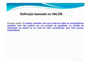 Definição baseada no VALOR
Exemplo prático: O azulejo revestido com ouro pode ter todas as características
perfeitas, mas não poderia ser um produto de qualidade, no sentido de
adequação ao cliente ou ao nível do valor considerado, pois teria poucos
compradores.
33
 
