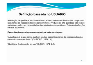 Definição baseada no USUÁRIO
A definição da qualidade está baseada no usuário, procura-se desenvolver um produto
que atenda às necessidades dos consumidores. Produtos de alta qualidade são os que
satisfazem melhor as necessidades da maioria dos consumidores. Trata-se das funções
básicas do produto.
Exemplos de conceitos que caracterizam esta abordagem:
34
Exemplos de conceitos que caracterizam esta abordagem:
"A qualidade é o grau com o qual um produto específico atende às necessidades dos
consumidores específicos " (GILMORE , 1974: 16).
"Qualidade é adequação ao uso" (JURAN, 1974: 2-2).
 