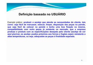 Definição baseada no USUÁRIO
Exemplo prático: produzir o azulejo que atenda as necessidades do cliente, tais
como: seja fácil de manusear, estocar, limpar, disposição das peças na parede,
que seja fácil de colocar na parede e tenha uma boa fixação na mesma,
compatibilidade com outra peças já existente no mercado, que a empresa
produza o produto com as especificações desejada pelo cliente (azulejo de cor
35
produza o produto com as especificações desejada pelo cliente (azulejo de cor
azul piscina), os azulejo usados próximos aos fornos e fogões sejam resistente a
altas temperaturas, ou seja, adequadas as peças à finalidade esperada.
 