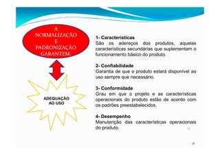 1- Características
São os adereços dos produtos, aquelas
características secundárias que suplementam o
funcionamento básico do produto.
2- Confiabilidade
Garantia de que o produto estará disponível ao
uso sempre que necessário.
A
NORMALIZAÇÃO
E
PADRONIZAÇÃO
GARANTEM:
38
38
ADEQUAÇÃO
AO USO
uso sempre que necessário.
3- Conformidade
Grau em que o projeto e as características
operacionais do produto estão de acordo com
os padrões preestabelecidos.
4- Desempenho
Manutenção das características operacionais
do produto.
 