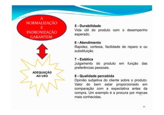 5 - Durabilidade
Vida útil do produto com o desempenho
esperado.
6 - Atendimento
Rapidez, cortesia, facilidade de reparo e ou
substituição.
7 - Estética
A
NORMALIZAÇÃO
E
PADRONIZAÇÃO
GARANTEM:
39
39
7 - Estética
Julgamento do produto em função das
preferências pessoais.
8 - Qualidade percebida
Opinião subjetiva do cliente sobre o produto.
Valor do bem estar proporcionado em
comparação com a expectativa antes da
compra. Um exemplo é a procura por marcas
mais conhecidas.
ADEQUAÇÃO
AO USO
 