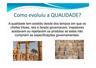 Como evoluiu a QUALIDADE?
A qualidade tem existido desde dos tempos em que os
chefes tribais, reis e faraós governavam. Inspetores
aceitavam ou rejeitavam os produtos se estes não
cumpriam as especificações governamentais.
4
cumpriam as especificações governamentais.
 