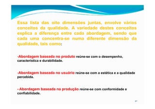 Essa lista das oito dimensões juntas, envolve vários
conceitos da qualidade. A variedade destes conceitos
explica a diferença entre cada abordagem, sendo que
cada uma concentra-se numa diferente dimensão da
qualidade, tais como:
-Abordagem baseada no produto
40
-Abordagem baseada no produto reúne-se com o desempenho,
característica e durabilidade.
-Abordagem baseada no usuário reúne-se com a estética e a qualidade
percebida.
- Abordagem baseada na produção reúne-se com conformidade e
confiabilidade.
 