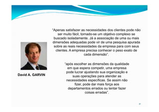 “Apenas satisfazer as necessidades dos clientes pode não
ser muito fácil, tornado-se um objetivo complexo se
buscado isoladamente. Já a associação de uma ou mais
dimensões adequadas pode vir de uma pesquisa apurada
sobre as reais necessidades da empresa para com seus
clientes. A empresa precisa conhecer o peso exato de
cada dimensão”.
41
cada dimensão”.
“após escolher as dimensões da qualidade
em que espera competir, uma empresa
pode lucrar ajustando sua organização e
suas operações para atender as
necessidades específicas. Se assim não
fizer, pode dar mais força aos
departamentos errados ou tentar fazer
coisas erradas”.
David A. GARVIN
 