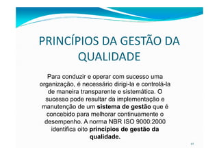 PRINCÍPIOS DA GESTÃO DA
QUALIDADE
Para conduzir e operar com sucesso uma
42
Para conduzir e operar com sucesso uma
organização, é necessário dirigi-la e controlá-la
de maneira transparente e sistemática. O
sucesso pode resultar da implementação e
manutenção de um sistema de gestão que é
concebido para melhorar continuamente o
desempenho. A norma NBR ISO 9000:2000
identifica oito princípios de gestão da
qualidade.
 