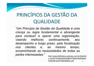 PRINCÍPIOS DA GESTÃO DA
QUALIDADE
“Um Princípio de Gestão da Qualidade é uma
crença ou regra fundamental e abrangente
43
crença ou regra fundamental e abrangente
para conduzir e operar uma organização,
visando melhorar, continuamente, seu
desempenho a longo prazo, pela focalização
nos clientes e, ao mesmo tempo,
encaminhando as necessidades de todas as
partes interessadas.” http://www.biblioteca.sebrae.com.br/bds/bd
s.nsf/977536049AD0DBCF8325765D0004
C925/$File/NT00042B0A.pdf
 