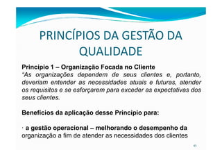 PRINCÍPIOS DA GESTÃO DA
QUALIDADE
Princípio 1 – Organização Focada no Cliente
“As organizações dependem de seus clientes e, portanto,
45
deveriam entender as necessidades atuais e futuras, atender
os requisitos e se esforçarem para exceder as expectativas dos
seus clientes.
Benefícios da aplicação desse Princípio para:
· a gestão operacional – melhorando o desempenho da
organização a fim de atender as necessidades dos clientes
 