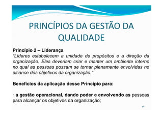 PRINCÍPIOS DA GESTÃO DA
QUALIDADE
Princípio 2 – Liderança
“Líderes estabelecem a unidade de propósitos e a direção da
46
“Líderes estabelecem a unidade de propósitos e a direção da
organização. Eles deveriam criar e manter um ambiente interno
no qual as pessoas possam se tornar plenamente envolvidas no
alcance dos objetivos da organização.”
Benefícios da aplicação desse Princípio para:
· a gestão operacional, dando poder e envolvendo as pessoas
para alcançar os objetivos da organização;
 