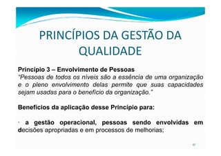 PRINCÍPIOS DA GESTÃO DA
QUALIDADE
Princípio 3 – Envolvimento de Pessoas
“Pessoas de todos os níveis são a essência de uma organização
47
“Pessoas de todos os níveis são a essência de uma organização
e o pleno envolvimento delas permite que suas capacidades
sejam usadas para o benefício da organização.”
Benefícios da aplicação desse Princípio para:
· a gestão operacional, pessoas sendo envolvidas em
decisões apropriadas e em processos de melhorias;
 