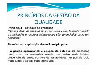 PRINCÍPIOS DA GESTÃO DA
QUALIDADE
Princípio 4 – Enfoque de Processo
“Um resultado desejado é alcançado mais eficientemente quando
as atividades e recursos relacionados são gerenciados como um
48
as atividades e recursos relacionados são gerenciados como um
processo.”
Benefícios da aplicação desse Princípio para:
· a gestão operacional; a adoção do enfoque de processos
para todas as operações resulta em custos mais baixos,
prevenção de erros, controle da variabilidade, tempos de ciclo
mais curtos e saídas mais previsíveis;
 