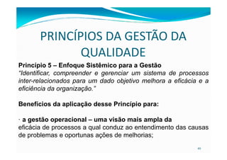 PRINCÍPIOS DA GESTÃO DA
QUALIDADE
Princípio 5 – Enfoque Sistêmico para a Gestão
“Identificar, compreender e gerenciar um sistema de processos
inter-relacionados para um dado objetivo melhora a eficácia e a
49
inter-relacionados para um dado objetivo melhora a eficácia e a
eficiência da organização.”
Benefícios da aplicação desse Princípio para:
· a gestão operacional – uma visão mais ampla da
eficácia de processos a qual conduz ao entendimento das causas
de problemas e oportunas ações de melhorias;
 