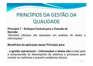 PRINCÍPIOS DA GESTÃO DA
QUALIDADE
Princípio 7 – Enfoque Factual para a Tomada de
Decisão
51
Decisão
“Decisões eficazes são baseadas em análises de dados e
informações.”
Benefícios da aplicação desse Princípio para:
· a gestão operacional – informações e dados são a base para
a compreensão do desempenho de sistemas e processos para
orientar as melhorias e prevenir problemas futuros;
 
