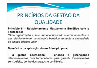 PRINCÍPIOS DA GESTÃO DA
QUALIDADE
Princípio 8 – Relacionamento Mutuamente Benéfico com o
Fornecedor
“Uma organização e seus fornecedores são interdependentes, e
52
“Uma organização e seus fornecedores são interdependentes, e
um relacionamento mutuamente benéfico aumenta a capacidade
de ambos criarem valor.”
Benefícios da aplicação desse Princípio para:
· a gestão operacional – criando e gerenciando
relacionamentos com fornecedores para garantir fornecimentos
sem defeito, dentro dos prazos, e confiáveis;
 