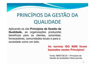 PRINCÍPIOS DA GESTÃO DA
QUALIDADE
Aplicando os oito Princípios de Gestão da
Qualidade, as organizações produzirão
53
Qualidade, as organizações produzirão
benefícios para os clientes, acionistas,
fornecedores, comunidades locais e para a
sociedade como um todo.
As normas ISO 9000 foram
baseadas nestes Princípios!
Fonte: ABNT/CB 25 – Princípios de
Gestão da Qualidade (Texto parcial)
 