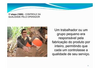 1a etapa (1900) - CONTROLE DA
QUALIDADE PELO OPERADOR
Um trabalhador ou um
grupo pequeno era
6
grupo pequeno era
responsável pela
fabricação do produto por
inteiro, permitindo que
cada um controlasse a
qualidade de seu serviço.
 