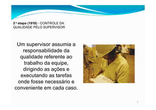 2 a etapa (1918) - CONTROLE DA
QUALIDADE PELO SUPERVISOR
Um supervisor assumia a
responsabilidade da
qualidade referente ao
7
qualidade referente ao
trabalho da equipe,
dirigindo as ações e
executando as tarefas
onde fosse necessário e
conveniente em cada caso.
 