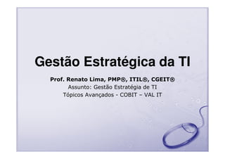 Gestão Estratégica da TI
Prof. Renato Lima, PMP®, ITIL®, CGEIT®
Assunto: Gestão Estratégia de TI
Tópicos Avançados - COBIT – VAL IT

 