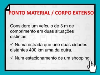 PONTO MATERIAL / CORPO EXTENSO

Considere um veículo de 3 m de
comprimento em duas situações
distintas:
 Numa estrada que une duas cidades
distantes 400 km uma da outra.
 Num estacionamento de um shopping.
 