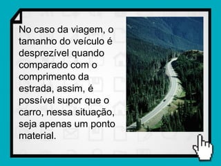 No caso da viagem, o
tamanho do veículo é
desprezível quando
comparado com o
comprimento da
estrada, assim, é
possível supor que o
carro, nessa situação,
seja apenas um ponto
material.
 
