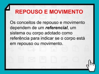 REPOUSO E MOVIMENTO
Os conceitos de repouso e movimento
dependem de um referencial, um
sistema ou corpo adotado como
referência para indicar se o corpo está
em repouso ou movimento.
 