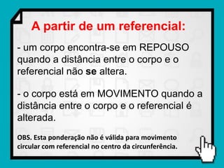 A partir de um referencial:
- um corpo encontra-se em REPOUSO
quando a distância entre o corpo e o
referencial não se altera.

- o corpo está em MOVIMENTO quando a
distância entre o corpo e o referencial é
alterada.
OBS. Esta ponderação não é válida para movimento
circular com referencial no centro da circunferência.
 