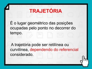 TRAJETÓRIA

É o lugar geométrico das posições
ocupadas pelo ponto no decorrer do
tempo.

A trajetória pode ser retilínea ou
curvilínea, dependendo do referencial
considerado.
 